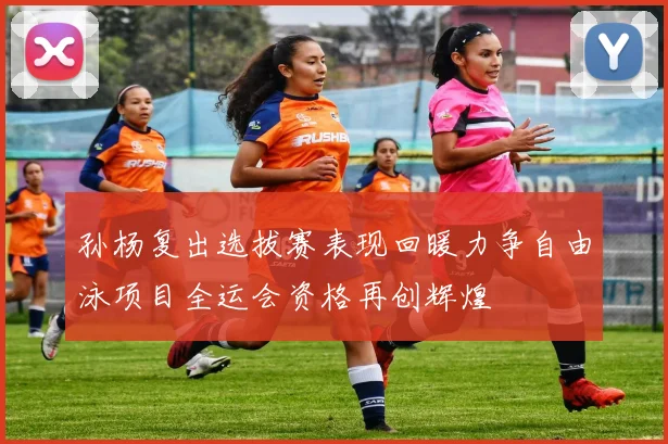 孙杨复出选拔赛表现回暖力争自由泳项目全运会资格再创辉煌