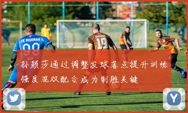 孙颖莎通过调整发球落点提升训练强度混双配合成为制胜关键