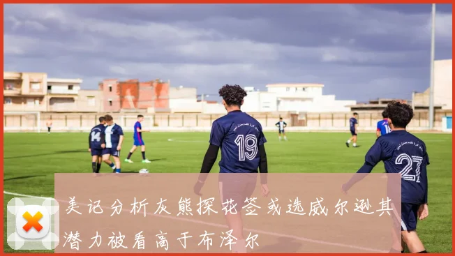 美记分析灰熊探花签或选威尔逊其潜力被看高于布泽尔