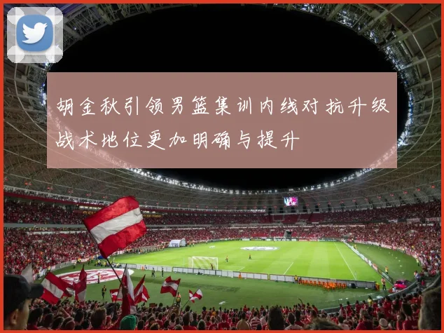 胡金秋引领男篮集训内线对抗升级战术地位更加明确与提升