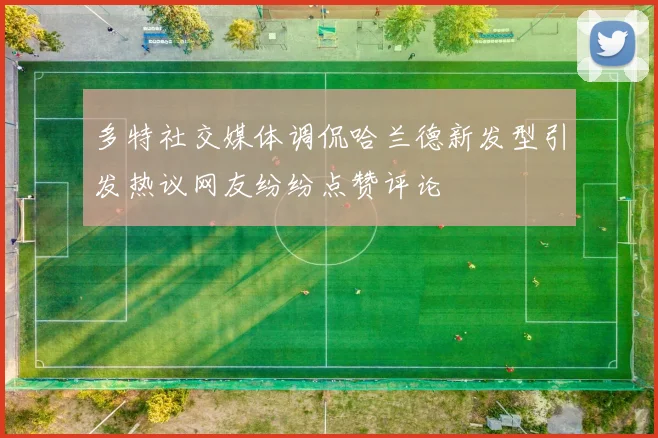 多特社交媒体调侃哈兰德新发型引发热议网友纷纷点赞评论