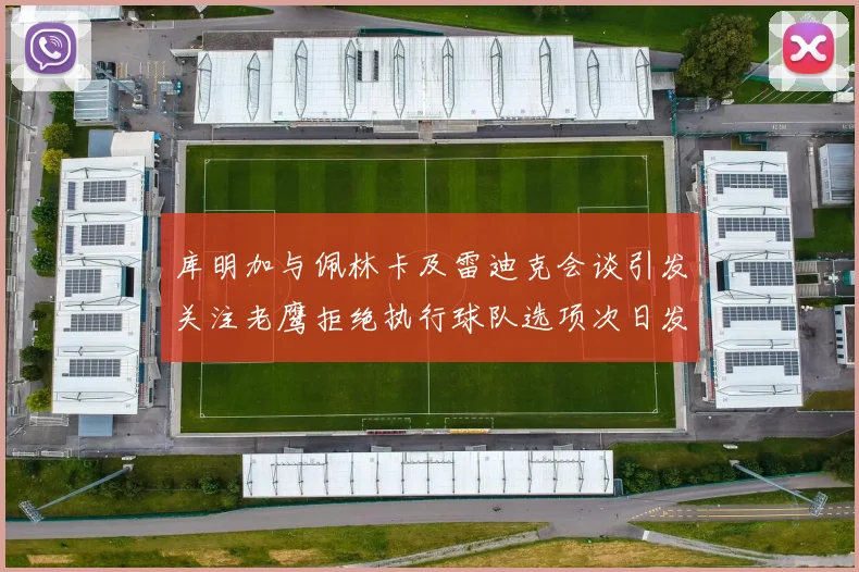 库明加与佩林卡及雷迪克会谈引发关注老鹰拒绝执行球队选项次日发生