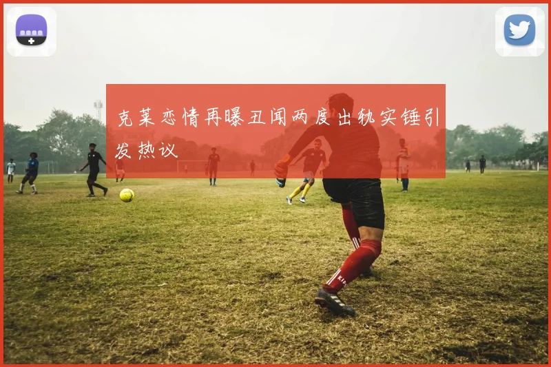 克莱恋情再曝丑闻两度出轨实锤引发热议
