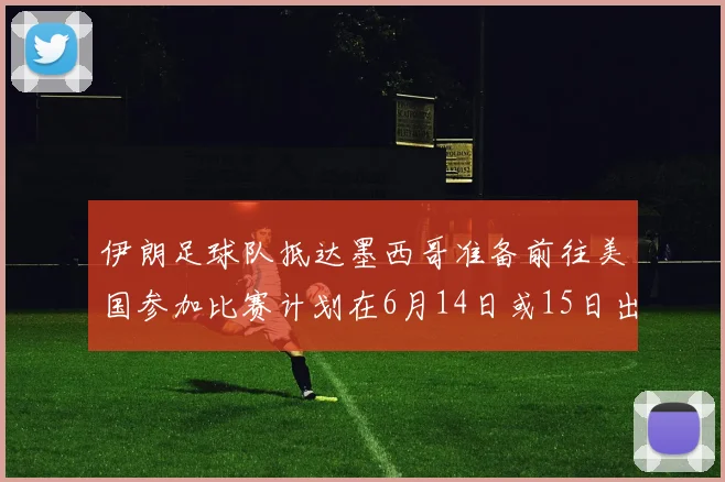 伊朗足球队抵达墨西哥准备前往美国参加比赛计划在6月14日或15日出发