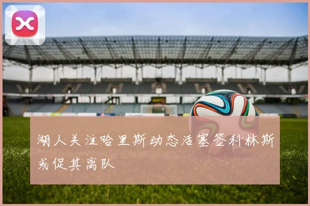 湖人关注哈里斯动态活塞签科林斯或促其离队