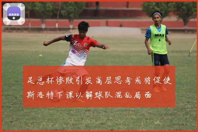 足总杯惨败引发高层思考或将促使斯洛特下课以解球队混乱局面