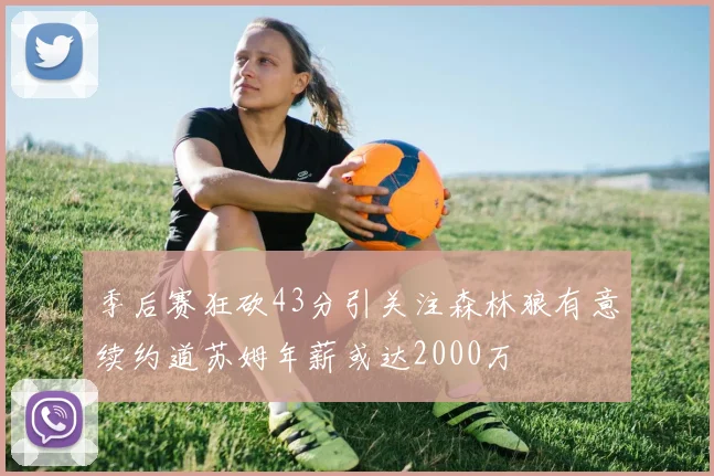 季后赛狂砍43分引关注森林狼有意续约道苏姆年薪或达2000万