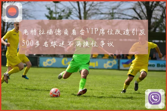 老特拉福德南看台VIP席位改造引发500多名球迷不满换位争议