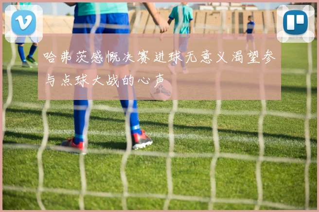 哈弗茨感慨决赛进球无意义渴望参与点球大战的心声