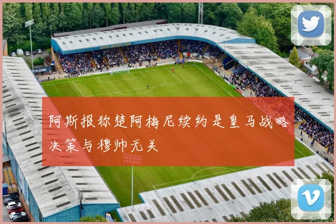阿斯报称楚阿梅尼续约是皇马战略决策与穆帅无关