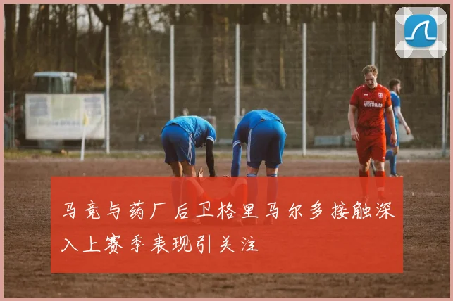 马竞与药厂后卫格里马尔多接触深入上赛季表现引关注