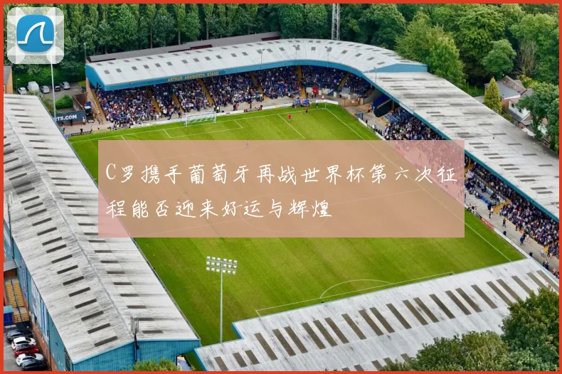 C罗携手葡萄牙再战世界杯第六次征程能否迎来好运与辉煌