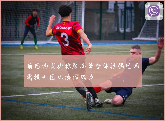 前巴西国脚称摩洛哥整体性强巴西需提升团队协作能力