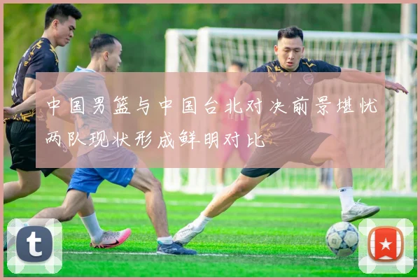 中国男篮与中国台北对决前景堪忧两队现状形成鲜明对比