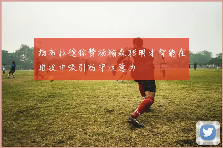 扬布拉德称赞杨瀚森聪明才智能在进攻中吸引防守注意力