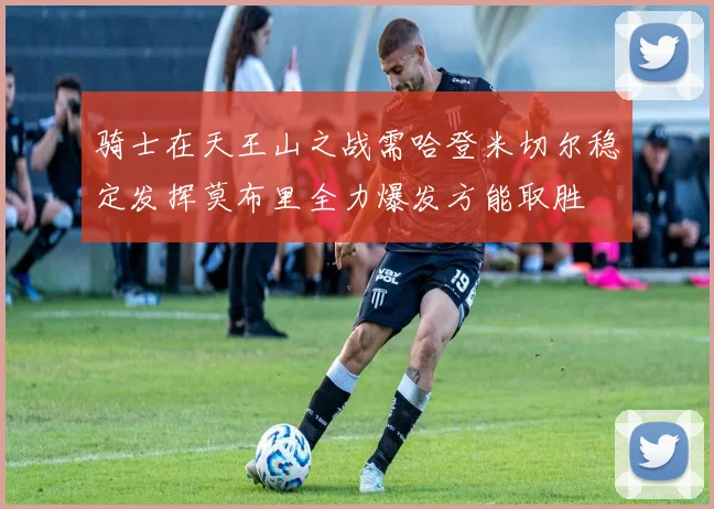 骑士在天王山之战需哈登米切尔稳定发挥莫布里全力爆发方能取胜