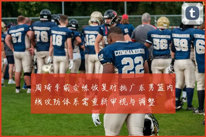 周琦季前合练恢复对抗广东男篮内线攻防体系需重新审视与调整