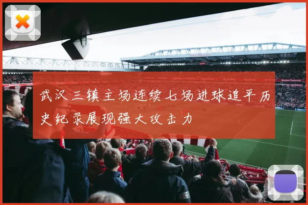武汉三镇主场连续七场进球追平历史纪录展现强大攻击力