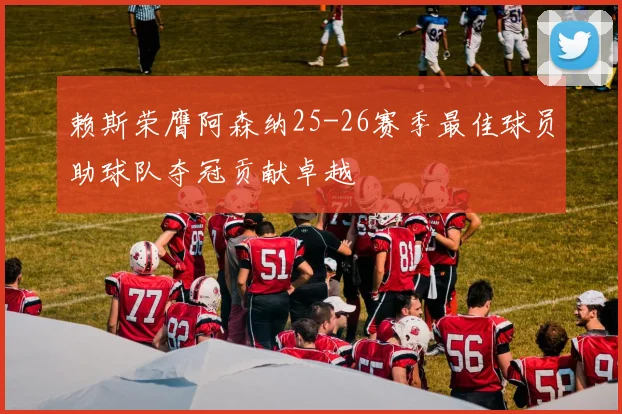 赖斯荣膺阿森纳25-26赛季最佳球员助球队夺冠贡献卓越