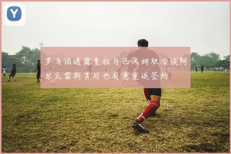罗马诺透露皇社与西汉姆联洽谈阿尔瓦雷斯贾府也有意重返签约