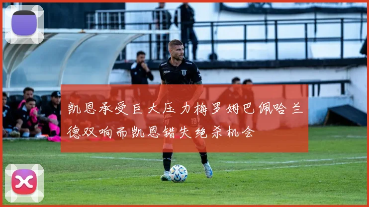 凯恩承受巨大压力梅罗姆巴佩哈兰德双响而凯恩错失绝杀机会