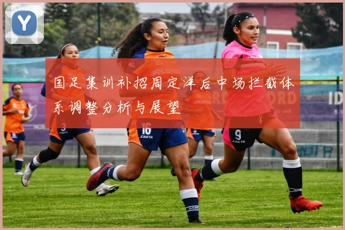国足集训补招周定洋后中场拦截体系调整分析与展望