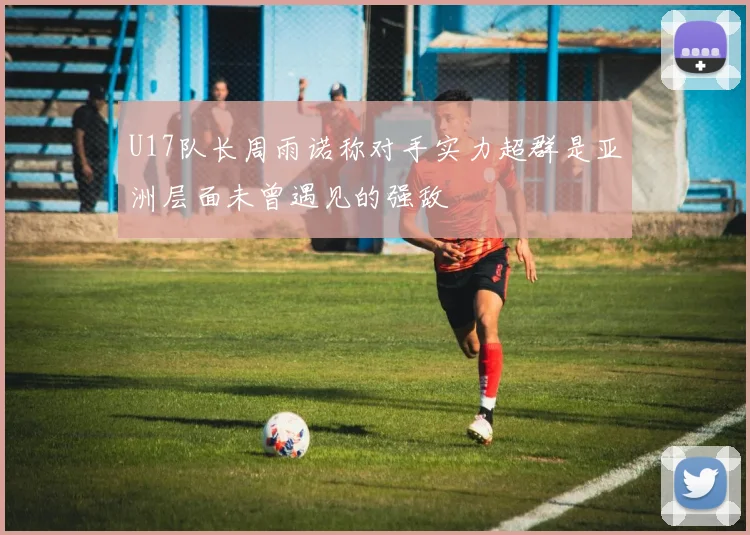 U17队长周雨诺称对手实力超群是亚洲层面未曾遇见的强敌