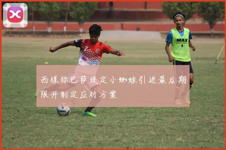 西媒称巴萨设定小蜘蛛引进最后期限并制定应对方案