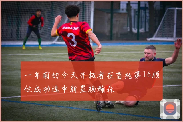 一年前的今天开拓者在首轮第16顺位成功选中新星杨瀚森