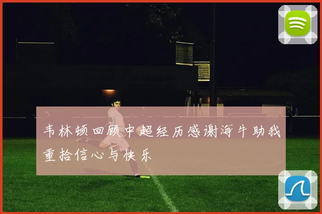 韦林顿回顾中超经历感谢海牛助我重拾信心与快乐