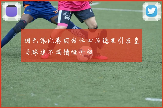 姆巴佩比赛前匆忙回马德里引发皇马球迷不满情绪升级
